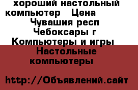 хороший настольный компьютер › Цена ­ 7 000 - Чувашия респ., Чебоксары г. Компьютеры и игры » Настольные компьютеры   